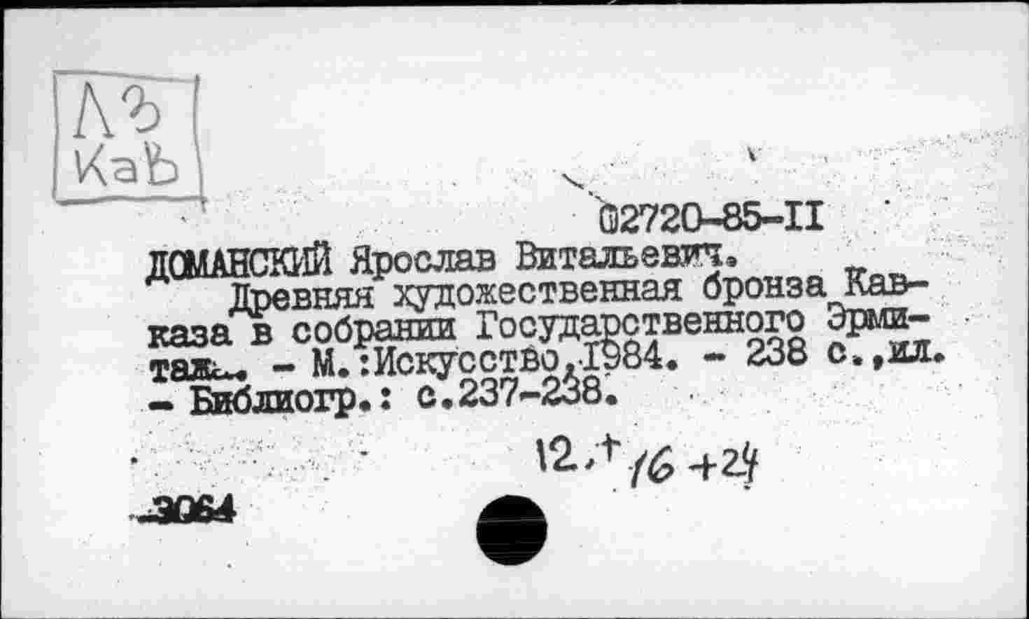 ﻿къ
Ö2720-85-II	’
ДОМАНСКИЙ Ярослав Витальевич,
Древняя художественная бронза Кавказа в собрании Государственного Эрмитаж-« - М. :ИскусстЁо.Гэ84. - 238 с„,о.
— Библиогр-î с.237-238.